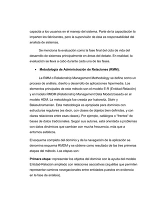 capacita a los usuarios en el manejo del sistema. Parte de la capacitación la
imparten los fabricantes, pero la supervisión de ésta es responsabilidad del
analista de sistemas.
Se menciona la evaluación como la fase final del ciclo de vida del
desarrollo de sistemas principalmente en áreas del debate. En realidad, la
evaluación se lleva a cabo durante cada una de las fases.
• Metodología de Administración de Relaciones (RMM).
La RMM o Relationship Management Methodology se define como un
proceso de análisis, diseño y desarrollo de aplicaciones hipermedia. Los
elementos principales de este método son el modelo E-R (Entidad-Relación)
y el modelo RMDM (Relationship Management Data Model) basado en el
modelo HDM. La metodología fue creada por Isakowitz, Stohr y
Balasubramanian. Esta metodología es apropiada para dominios con
estructuras regulares (es decir, con clases de objetos bien definidas, y con
claras relaciones entre esas clases). Por ejemplo, catálogos o "frentes" de
bases de datos tradicionales. Según sus autores, está orientada a problemas
con datos dinámicos que cambian con mucha frecuencia, más que a
entornos estáticos.
El esquema completo del dominio y de la navegación de la aplicación se
denomina esquema RMDM y se obtiene como resultado de las tres primeras
etapas del método. Las etapas son:
Primera etapa: representar los objetos del dominio con la ayuda del modelo
Entidad-Relación ampliado con relaciones asociativas (aquéllas que permiten
representar caminos navegacionales entre entidades puestos en evidencia
en la fase de análisis).
 