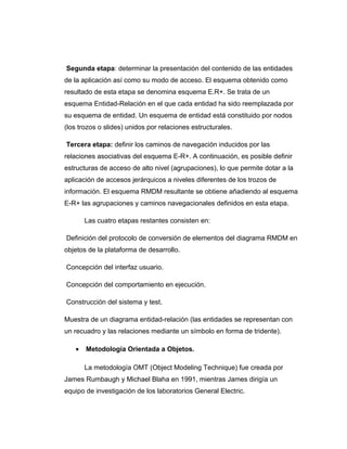 Segunda etapa: determinar la presentación del contenido de las entidades
de la aplicación así como su modo de acceso. El esquema obtenido como
resultado de esta etapa se denomina esquema E.R+. Se trata de un
esquema Entidad-Relación en el que cada entidad ha sido reemplazada por
su esquema de entidad. Un esquema de entidad está constituido por nodos
(los trozos o slides) unidos por relaciones estructurales.
Tercera etapa: definir los caminos de navegación inducidos por las
relaciones asociativas del esquema E-R+. A continuación, es posible definir
estructuras de acceso de alto nivel (agrupaciones), lo que permite dotar a la
aplicación de accesos jerárquicos a niveles diferentes de los trozos de
información. El esquema RMDM resultante se obtiene añadiendo al esquema
E-R+ las agrupaciones y caminos navegacionales definidos en esta etapa.
Las cuatro etapas restantes consisten en:
Definición del protocolo de conversión de elementos del diagrama RMDM en
objetos de la plataforma de desarrollo.
Concepción del interfaz usuario.
Concepción del comportamiento en ejecución.
Construcción del sistema y test.
Muestra de un diagrama entidad-relación (las entidades se representan con
un recuadro y las relaciones mediante un símbolo en forma de tridente).
• Metodología Orientada a Objetos.
La metodología OMT (Object Modeling Technique) fue creada por
James Rumbaugh y Michael Blaha en 1991, mientras James dirigía un
equipo de investigación de los laboratorios General Electric.
 