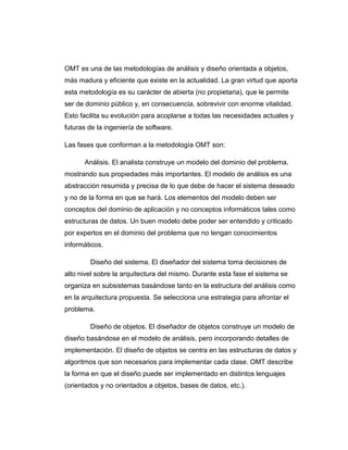 OMT es una de las metodologías de análisis y diseño orientada a objetos,
más madura y eficiente que existe en la actualidad. La gran virtud que aporta
esta metodología es su carácter de abierta (no propietaria), que le permite
ser de dominio público y, en consecuencia, sobrevivir con enorme vitalidad.
Esto facilita su evolución para acoplarse a todas las necesidades actuales y
futuras de la ingeniería de software.
Las fases que conforman a la metodología OMT son:
Análisis. El analista construye un modelo del dominio del problema,
mostrando sus propiedades más importantes. El modelo de análisis es una
abstracción resumida y precisa de lo que debe de hacer el sistema deseado
y no de la forma en que se hará. Los elementos del modelo deben ser
conceptos del dominio de aplicación y no conceptos informáticos tales como
estructuras de datos. Un buen modelo debe poder ser entendido y criticado
por expertos en el dominio del problema que no tengan conocimientos
informáticos.
Diseño del sistema. El diseñador del sistema toma decisiones de
alto nivel sobre la arquitectura del mismo. Durante esta fase el sistema se
organiza en subsistemas basándose tanto en la estructura del análisis como
en la arquitectura propuesta. Se selecciona una estrategia para afrontar el
problema.
Diseño de objetos. El diseñador de objetos construye un modelo de
diseño basándose en el modelo de análisis, pero incorporando detalles de
implementación. El diseño de objetos se centra en las estructuras de datos y
algoritmos que son necesarios para implementar cada clase. OMT describe
la forma en que el diseño puede ser implementado en distintos lenguajes
(orientados y no orientados a objetos, bases de datos, etc.).
 