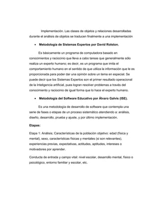 Implementación. Las clases de objetos y relaciones desarrolladas
durante el análisis de objetos se traducen finalmente a una implementación
• Metodología de Sistemas Expertos por David Rolston.
Es básicamente un programa de computadora basado en
conocimientos y raciocinio que lleva a cabo tareas que generalmente sólo
realiza un experto humano; es decir, es un programa que imita el
comportamiento humano en el sentido de que utiliza la información que le es
proporcionada para poder dar una opinión sobre un tema en especial. Se
puede decir que los Sistemas Expertos son el primer resultado operacional
de la Inteligencia artificial, pues logran resolver problemas a través del
conocimiento y raciocinio de igual forma que lo hace el experto humano.
• Metodología del Software Educativo por Álvaro Galvis (ISE).
Es una metodología de desarrollo de software que contempla una
serie de fases o etapas de un proceso sistemático atendiendo a: análisis,
diseño, desarrollo, prueba y ajuste, y por último implementación.
Etapas:
Etapa 1: Análisis; Características de la población objetivo: edad (física y
mental), sexo, características físicas y mentales (si son relevantes),
experiencias previas, expectativas, actitudes, aptitudes, intereses o
motivadores por aprender.
Conducta de entrada y campo vital: nivel escolar, desarrollo mental, físico o
psicológico, entorno familiar y escolar, etc.
 