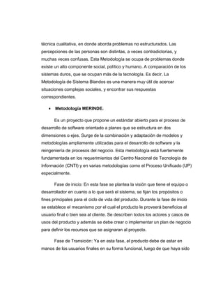 técnica cualitativa, en donde aborda problemas no estructurados. Las
percepciones de las personas son distintas, a veces contradictorias, y
muchas veces confusas. Esta Metodología se ocupa de problemas donde
existe un alto componente social, político y humano. A comparación de los
sistemas duros, que se ocupan más de la tecnología. Es decir, La
Metodología de Sistema Blandos es una manera muy útil de acercar
situaciones complejas sociales, y encontrar sus respuestas
correspondientes.
• Metodología MERINDE.
Es un proyecto que propone un estándar abierto para el proceso de
desarrollo de software orientado a planes que se estructura en dos
dimensiones o ejes. Surge de la combinación y adaptación de modelos y
metodologías ampliamente utilizadas para el desarrollo de software y la
reingeniería de procesos del negocio. Esta metodología está fuertemente
fundamentada en los requerimientos del Centro Nacional de Tecnología de
Información (CNTI) y en varias metodologías como el Proceso Unificado (UP)
especialmente.
Fase de inicio: En esta fase se plantea la visión que tiene el equipo o
desarrollador en cuanto a lo que será el sistema, se fijan los propósitos o
fines principales para el ciclo de vida del producto. Durante la fase de inicio
se establece el mecanismo por el cual el producto le proveerá beneficios al
usuario final o bien sea al cliente. Se describen todos los actores y casos de
usos del producto y además se debe crear o implementar un plan de negocio
para definir los recursos que se asignaran al proyecto.
Fase de Transición: Ya en esta fase, el producto debe de estar en
manos de los usuarios finales en su forma funcional, luego de que haya sido
 
