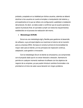 probado y aceptado en su totalidad por dichos usuarios, además se deberá
doctrinar a los usuarios en cuanto al empleo o manipulación del sistema, y
principalmente en lo que se refiere a la configuración usabilidad e instalación
del producto. Es decir, se debe avalar o confirmar que el usuario aprenda a
operar el producto final, el cual debe cumplir con todos los requerimientos
establecidos en el proceso de realización del mismo.
• Metodología SCRUM.
Scrum es una metodología ágil y flexible para gestionar el desarrollo
de software, cuyo principal objetivo es maximizar el retorno de la inversión
para su empresa (ROI). Se basa en construir primero la funcionalidad de
mayor valor para el cliente y en los principios de inspección continua,
adaptación, auto-gestión e innovación.
Con la metodología Scrum el cliente se entusiasma y se compromete
con el proyecto dado que lo ve crecer iteración a iteración. Asimismo le
permite en cualquier momento realinear el software con los objetivos de
negocio de su empresa, ya que puede introducir cambios funcionales o de
prioridad en el inicio de cada nueva iteración sin ningún problema.
 