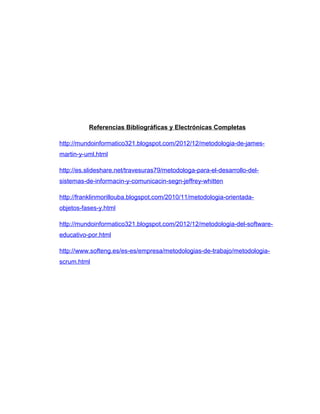 Referencias Bibliográficas y Electrónicas Completas
http://mundoinformatico321.blogspot.com/2012/12/metodologia-de-james-
martin-y-uml.html
http://es.slideshare.net/travesuras79/metodologa-para-el-desarrollo-del-
sistemas-de-informacin-y-comunicacin-segn-jeffrey-whitten
http://franklinmorillouba.blogspot.com/2010/11/metodologia-orientada-
objetos-fases-y.html
http://mundoinformatico321.blogspot.com/2012/12/metodologia-del-software-
educativo-por.html
http://www.softeng.es/es-es/empresa/metodologias-de-trabajo/metodologia-
scrum.html
 