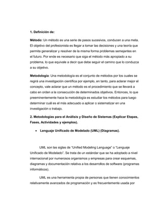 1. Definición de:
Método: Un método es una serie de pasos sucesivos, conducen a una meta.
El objetivo del profesionista es llegar a tomar las decisiones y una teoría que
permita generalizar y resolver de la misma forma problemas semejantes en
el futuro. Por ende es necesario que siga el método más apropiado a su
problema, lo que equivale a decir que debe seguir el camino que lo conduzca
a su objetivo.
Metodología: Una metodología es el conjunto de métodos por los cuales se
regirá una investigación científica por ejemplo, en tanto, para aclarar mejor el
concepto, vale aclarar que un método es el procedimiento que se llevará a
cabo en orden a la consecución de determinados objetivos. Entonces, lo que
preeminentemente hace la metodología es estudiar los métodos para luego
determinar cuál es el más adecuado a aplicar o sistematizar en una
investigación o trabajo.
2. Metodologías para el Análisis y Diseño de Sistemas (Explicar Etapas,
Fases, Actividades y ejemplos).
• Lenguaje Unificado de Modelado (UML) (Diagramas).
UML son las siglas de “Unified Modeling Language” o “Lenguaje
Unificado de Modelado”. Se trata de un estándar que se ha adoptado a nivel
internacional por numerosos organismos y empresas para crear esquemas,
diagramas y documentación relativa a los desarrollos de software (programas
informáticos).
UML es una herramienta propia de personas que tienen conocimientos
relativamente avanzados de programación y es frecuentemente usada por
 