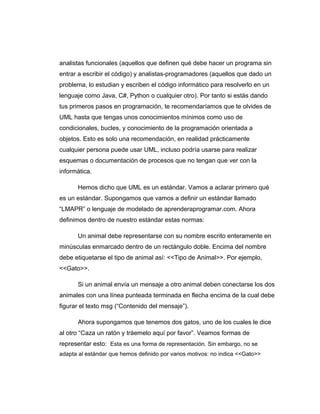 analistas funcionales (aquellos que definen qué debe hacer un programa sin
entrar a escribir el código) y analistas-programadores (aquellos que dado un
problema, lo estudian y escriben el código informático para resolverlo en un
lenguaje como Java, C#, Python o cualquier otro). Por tanto si estás dando
tus primeros pasos en programación, te recomendaríamos que te olvides de
UML hasta que tengas unos conocimientos mínimos como uso de
condicionales, bucles, y conocimiento de la programación orientada a
objetos. Esto es solo una recomendación, en realidad prácticamente
cualquier persona puede usar UML, incluso podría usarse para realizar
esquemas o documentación de procesos que no tengan que ver con la
informática.
Hemos dicho que UML es un estándar. Vamos a aclarar primero qué
es un estándar. Supongamos que vamos a definir un estándar llamado
“LMAPR” o lenguaje de modelado de aprenderaprogramar.com. Ahora
definimos dentro de nuestro estándar estas normas:
Un animal debe representarse con su nombre escrito enteramente en
minúsculas enmarcado dentro de un rectángulo doble. Encima del nombre
debe etiquetarse el tipo de animal así: <<Tipo de Animal>>. Por ejemplo,
<<Gato>>.
Si un animal envía un mensaje a otro animal deben conectarse los dos
animales con una línea punteada terminada en flecha encima de la cual debe
figurar el texto msg (“Contenido del mensaje”).
Ahora supongamos que tenemos dos gatos, uno de los cuales le dice
al otro “Caza un ratón y tráemelo aquí por favor”. Veamos formas de
representar esto: Esta es una forma de representación. Sin embargo, no se
adapta al estándar que hemos definido por varios motivos: no indica <<Gato>>
 