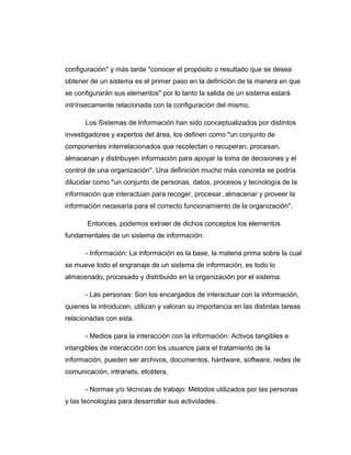 configuración" y más tarde "conocer el propósito o resultado que se desea
obtener de un sistema es el primer paso en la definición de la manera en que
se configurarán sus elementos" por lo tanto la salida de un sistema estará
intrínsecamente relacionada con la configuración del mismo.
Los Sistemas de Información han sido conceptualizados por distintos
investigadores y expertos del área, los definen como "un conjunto de
componentes interrelacionados que recolectan o recuperan, procesan,
almacenan y distribuyen información para apoyar la toma de decisiones y el
control de una organización". Una definición mucho más concreta se podría
dilucidar como "un conjunto de personas, datos, procesos y tecnología de la
información que interactúan para recoger, procesar, almacenar y proveer la
información necesaria para el correcto funcionamiento de la organización".
Entonces, podemos extraer de dichos conceptos los elementos
fundamentales de un sistema de información:
- Información: La información es la base, la materia prima sobre la cual
se mueve todo el engranaje de un sistema de información, es todo lo
almacenado, procesado y distribuido en la organización por el sistema.
- Las personas: Son los encargados de interactuar con la información,
quienes la introducen, utilizan y valoran su importancia en las distintas tareas
relacionadas con esta.
- Medios para la interacción con la información: Activos tangibles e
intangibles de interacción con los usuarios para el tratamiento de la
información, pueden ser archivos, documentos, hardware, software, redes de
comunicación, intranets, etcétera.
- Normas y/o técnicas de trabajo: Métodos utilizados por las personas
y las tecnologías para desarrollar sus actividades.
 