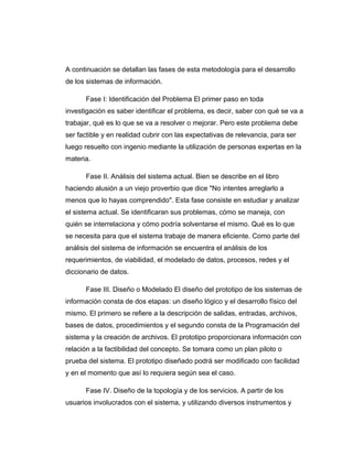 A continuación se detallan las fases de esta metodología para el desarrollo
de los sistemas de información.
Fase I: Identificación del Problema El primer paso en toda
investigación es saber identificar el problema, es decir, saber con qué se va a
trabajar, qué es lo que se va a resolver o mejorar. Pero este problema debe
ser factible y en realidad cubrir con las expectativas de relevancia, para ser
luego resuelto con ingenio mediante la utilización de personas expertas en la
materia.
Fase II. Análisis del sistema actual. Bien se describe en el libro
haciendo alusión a un viejo proverbio que dice "No intentes arreglarlo a
menos que lo hayas comprendido". Esta fase consiste en estudiar y analizar
el sistema actual. Se identificaran sus problemas, cómo se maneja, con
quién se interrelaciona y cómo podría solventarse el mismo. Qué es lo que
se necesita para que el sistema trabaje de manera eficiente. Como parte del
análisis del sistema de información se encuentra el análisis de los
requerimientos, de viabilidad, el modelado de datos, procesos, redes y el
diccionario de datos.
Fase III. Diseño o Modelado El diseño del prototipo de los sistemas de
información consta de dos etapas: un diseño lógico y el desarrollo físico del
mismo. El primero se refiere a la descripción de salidas, entradas, archivos,
bases de datos, procedimientos y el segundo consta de la Programación del
sistema y la creación de archivos. El prototipo proporcionara información con
relación a la factibilidad del concepto. Se tomara como un plan piloto o
prueba del sistema. El prototipo diseñado podrá ser modificado con facilidad
y en el momento que así lo requiera según sea el caso.
Fase IV. Diseño de la topología y de los servicios. A partir de los
usuarios involucrados con el sistema, y utilizando diversos instrumentos y
 