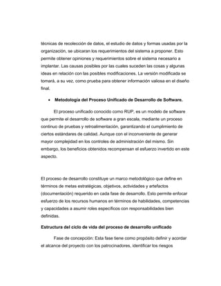 técnicas de recolección de datos, el estudio de datos y formas usadas por la
organización, se ubicaran los requerimientos del sistema a proponer. Esto
permite obtener opiniones y requerimientos sobre el sistema necesario a
implantar. Las causas posibles por las cuales suceden las cosas y algunas
ideas en relación con las posibles modificaciones. La versión modificada se
tomará, a su vez, como prueba para obtener información valiosa en el diseño
final.
• Metodología del Proceso Unificado de Desarrollo de Software.
El proceso unificado conocido como RUP, es un modelo de software
que permite el desarrollo de software a gran escala, mediante un proceso
continuo de pruebas y retroalimentación, garantizando el cumplimiento de
ciertos estándares de calidad. Aunque con el inconveniente de generar
mayor complejidad en los controles de administración del mismo. Sin
embargo, los beneficios obtenidos recompensan el esfuerzo invertido en este
aspecto.
El proceso de desarrollo constituye un marco metodológico que define en
términos de metas estratégicas, objetivos, actividades y artefactos
(documentación) requerido en cada fase de desarrollo. Esto permite enfocar
esfuerzo de los recursos humanos en términos de habilidades, competencias
y capacidades a asumir roles específicos con responsabilidades bien
definidas.
Estructura del ciclo de vida del proceso de desarrollo unificado
Fase de concepción: Esta fase tiene como propósito definir y acordar
el alcance del proyecto con los patrocinadores, identificar los riesgos
 