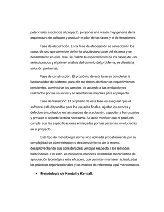 potenciales asociados al proyecto, proponer una visión muy general de la
arquitectura de software y producir el plan de las fases y el de iteraciones.
Fase de elaboración. En la fase de elaboración se seleccionan los
casos de uso que permiten definir la arquitectura base del sistema y se
desarrollaran en esta fase, se realiza la especificación de los casos de uso
seleccionados y el primer análisis del dominio del problema, se diseña la
solución preliminar.
Fase de construcción: El propósito de esta fase es completar la
funcionalidad del sistema, para ello se deben clarificar los requerimientos
pendientes, administrar los cambios de acuerdo a las evaluaciones
realizados por los usuarios y se realizan las mejoras para el proyecto.
Fase de transición: El propósito de esta fase es asegurar que el
software esté disponible para los usuarios finales, ajustar los errores y
defectos encontrados en las pruebas de aceptación, capacitar a los usuarios
y proveer el soporte técnico necesario. Se debe verificar que el producto
cumpla con las especificaciones entregadas por las personas involucradas
en el proyecto.
Este tipo de metodología no ha sido aplicada probablemente por su
complejidad de administración o desconocimiento de la misma,
desaprovechando sus considerables ventajas respecto a los métodos
tradicionales. Por esto, es necesario entonces desarrollar mecanismos de
apropiación tecnológica más eficaces, que permitan mantener actualizadas
las prácticas organizacionales y los marcos de referencia aquí mencionados.
• Metodología de Kendall y Kendall.
 