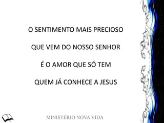 MINISTÉRIO NOVA VIDA
O SENTIMENTO MAIS PRECIOSO
QUE VEM DO NOSSO SENHOR
É O AMOR QUE SÓ TEM
QUEM JÁ CONHECE A JESUS
 
