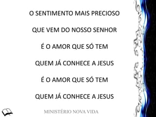 MINISTÉRIO NOVA VIDA
O SENTIMENTO MAIS PRECIOSO
QUE VEM DO NOSSO SENHOR
É O AMOR QUE SÓ TEM
QUEM JÁ CONHECE A JESUS
É O AMOR QUE SÓ TEM
QUEM JÁ CONHECE A JESUS
 