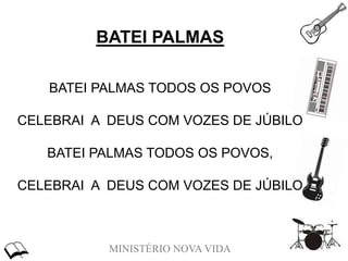 MINISTÉRIO NOVA VIDA
BATEI PALMAS
BATEI PALMAS TODOS OS POVOS
CELEBRAI A DEUS COM VOZES DE JÚBILO
BATEI PALMAS TODOS OS POVOS,
CELEBRAI A DEUS COM VOZES DE JÚBILO
 