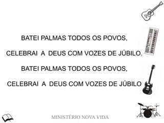 MINISTÉRIO NOVA VIDA
BATEI PALMAS TODOS OS POVOS,
CELEBRAI A DEUS COM VOZES DE JÚBILO.
BATEI PALMAS TODOS OS POVOS,
CELEBRAI A DEUS COM VOZES DE JÚBILO
 
