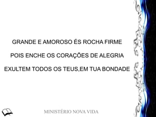 MINISTÉRIO NOVA VIDA
GRANDE E AMOROSO ÉS ROCHA FIRME
POIS ENCHE OS CORAÇÕES DE ALEGRIA
EXULTEM TODOS OS TEUS,EM TUA BONDADE
 