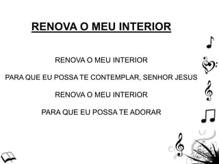 RENOVA O MEU INTERIOR
RENOVA O MEU INTERIOR
PARA QUE EU POSSA TE CONTEMPLAR, SENHOR JESUS
RENOVA O MEU INTERIOR
PARA QUE EU POSSA TE ADORAR
 