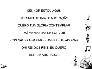 SENHOR ESTOU AQUI,
PARA MINISTRAR-TE ADORAÇÃO
QUERO TUA GLÓRIA CONTEMPLAR
DAÍ-ME VESTES DE LOUVOR
POIS NÃO QUERO TÃO SOMENTE TE ADORAR
OH! REI DOS REIS, EU QUERO
SER UM ADORADOR
 