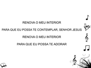 RENOVA O MEU INTERIOR
PARA QUE EU POSSA TE CONTEMPLAR, SENHOR JESUS
RENOVA O MEU INTERIOR
PARA QUE EU POSSA TE ADORAR
 