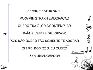 SENHOR ESTOU AQUI,
PARA MINISTRAR-TE ADORAÇÃO
QUERO TUA GLÓRIA CONTEMPLAR
DAÍ-ME VESTES DE LOUVOR
POIS NÃO QUERO TÃO SOMENTE TE ADORAR
OH! REI DOS REIS, EU QUERO
SER UM ADORADOR
2X
Final: 2X
 