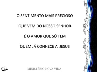 MINISTÉRIO NOVA VIDA
O SENTIMENTO MAIS PRECIOSO
QUE VEM DO NOSSO SENHOR
É O AMOR QUE SÓ TEM
QUEM JÁ CONHECE A JESUS
 