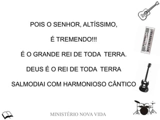 MINISTÉRIO NOVA VIDA
POIS O SENHOR, ALTÍSSIMO,
É TREMENDO!!!
É O GRANDE REI DE TODA TERRA.
DEUS É O REI DE TODA TERRA
SALMODIAI COM HARMONIOSO CÂNTICO
 