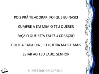 MINISTÉRIO NOVA VIDA
POIS PRÁ TE ADORAR, FOI QUE EU NASCI
CUMPRE A EM MIM O TEU QUERER
FAÇA O QUE ESTÁ EM TEU CORAÇÃO
E QUE A CADA DIA , EU QUEIRA MAIS E MAIS
ESTAR AO TEU LADO, SENHOR
 