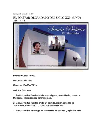 domingo, 25 de octubre de 2015
EL BOLÍVAR DEGRADADO DEL SIGLO XXI--(UNO)-
-25-10-15-
PRIMERA LECTURA
BOLIVAR NO FUE
Caracas 10--08--2001--
--Víctor Gruber--
1. Bolívar no fue fundador de una religion,como Buda,Jesus,y
Mahoma.Tampocoera antireligioso.
2. Bolívar no fue fundador de un partido,mucho menos de
“civicas bolivarianas,” o “círculosbolivarianos”.
3. Bolívar no fue enemigo de la libertad de prensay opinión,más
 
