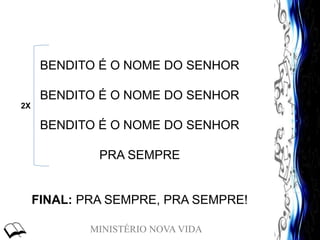 MINISTÉRIO NOVA VIDA
BENDITO É O NOME DO SENHOR
BENDITO É O NOME DO SENHOR
BENDITO É O NOME DO SENHOR
PRA SEMPRE
FINAL: PRA SEMPRE, PRA SEMPRE!
2X
 