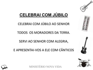 MINISTÉRIO NOVA VIDA
CELEBRAI COM JÚBILO
CELEBRAI COM JÚBILO AO SENHOR
TODOS OS MORADORES DA TERRA.
SERVI AO SENHOR COM ALEGRIA,
E APRESENTAI-VOS A ELE COM CÂNTICOS
 