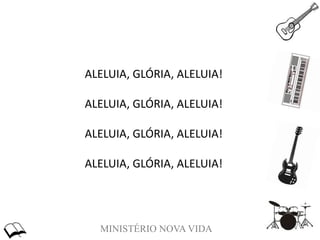 MINISTÉRIO NOVA VIDA
ALELUIA, GLÓRIA, ALELUIA!
ALELUIA, GLÓRIA, ALELUIA!
ALELUIA, GLÓRIA, ALELUIA!
ALELUIA, GLÓRIA, ALELUIA!
 