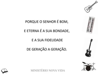 MINISTÉRIO NOVA VIDA
PORQUE O SENHOR É BOM,
E ETERNA É A SUA BONDADE,
E A SUA FIDELIDADE
DE GERAÇÃO A GERAÇÃO.
 