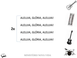 MINISTÉRIO NOVA VIDA
ALELUIA, GLÓRIA, ALELUIA!
ALELUIA, GLÓRIA, ALELUIA!
ALELUIA, GLÓRIA, ALELUIA!
ALELUIA, GLÓRIA, ALELUIA!
2x
 