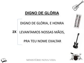 MINISTÉRIO NOVA VIDA
DIGNO DE GLÓRIA
DIGNO DE GLÓRIA, E HONRA
LEVANTAMOS NOSSAS MÃOS,
PRA TEU NOME EXALTAR
2X
 