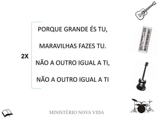 MINISTÉRIO NOVA VIDA
PORQUE GRANDE ÉS TU,
MARAVILHAS FAZES TU.
NÃO A OUTRO IGUAL A TI,
NÃO A OUTRO IGUAL A TI
2X
 