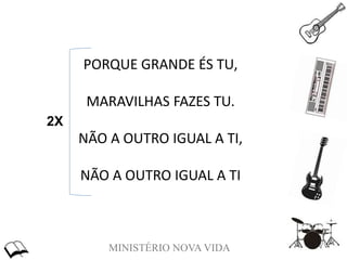 MINISTÉRIO NOVA VIDA
PORQUE GRANDE ÉS TU,
MARAVILHAS FAZES TU.
NÃO A OUTRO IGUAL A TI,
NÃO A OUTRO IGUAL A TI
2X
 