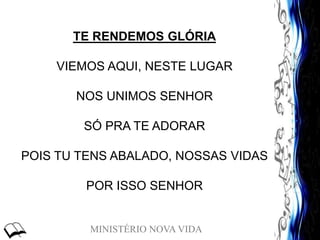 MINISTÉRIO NOVA VIDA
TE RENDEMOS GLÓRIA
VIEMOS AQUI, NESTE LUGAR
NOS UNIMOS SENHOR
SÓ PRA TE ADORAR
POIS TU TENS ABALADO, NOSSAS VIDAS
POR ISSO SENHOR
 