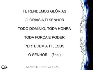 MINISTÉRIO NOVA VIDA
TE RENDEMOS GLÓRIAS
GLÓRIAS A TI SENHOR
TODO DOMÍNIO, TODA HONRA
TODA FORÇA E PODER
PERTECEM A TI JESUS
O SENHOR... (final)
 