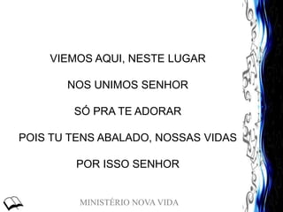 MINISTÉRIO NOVA VIDA
VIEMOS AQUI, NESTE LUGAR
NOS UNIMOS SENHOR
SÓ PRA TE ADORAR
POIS TU TENS ABALADO, NOSSAS VIDAS
POR ISSO SENHOR
 