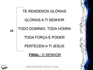 MINISTÉRIO NOVA VIDA
TE RENDEMOS GLÓRIAS
GLÓRIAS A TI SENHOR
TODO DOMÍNIO, TODA HONRA
TODA FORÇA E PODER
PERTECEM A TI JESUS
FINAL: O SENHOR
2X
 