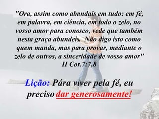 "Ora, assim como abundais em tudo: em fé,
em palavra, em ciência, em todo o zelo, no
vosso amor para conosco, vede que também
nesta graça abundeis. Não digo isto como
quem manda, mas para provar, mediante o
zelo de outros, a sinceridade de vosso amor"
II Cor.7:7,8
Lição: Pára viver pela fé, eu
preciso ________________dar generosamente!
 