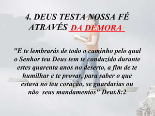 4. DEUS TESTA NOSSA FÉ
ATRAVÉS _____________
"E te lembrarás de todo o caminho pelo qual
o Senhor teu Deus tem te conduzido durante
estes quarenta anos no deserto, a fim de te
humilhar e te provar, para saber o que
estava no teu coração, se guardarias ou
não seus mandamentos" Deut.8:2
DA DEMORA
 