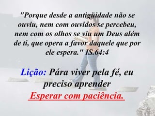 "Porque desde a antigüidade não se
ouviu, nem com ouvidos se percebeu,
nem com os olhos se viu um Deus além
de ti, que opera a favor daquele que por
ele espera." IS.64:4
Lição: Pára viver pela fé, eu
preciso aprender
____________________Esperar com paciência.
 