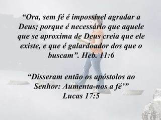 “Ora, sem fé é impossível agradar a
Deus; porque é necessário que aquele
que se aproxima de Deus creia que ele
existe, e que é galardoador dos que o
buscam”. Heb. 11:6
“Disseram então os apóstolos ao
Senhor: Aumenta-nos a fé’”
Lucas 17:5
 
