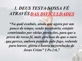 1. DEUS TESTA NOSSA FÉ
ATRAVÉS ___________________
“Na qual exultais, ainda que agora por um
pouco de tempo, sendo necessário, estejais
contristados por várias provações, para que a
prova da vossa fé, mais preciosa do que o ouro
que perece, embora provado pelo fogo, redunde
para louvor, glória e honra na revelação de
Jesus Cristo" I Pe.1:6,7
DAS DIFICULDADES
 