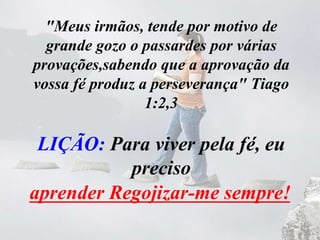 "Meus irmãos, tende por motivo de
grande gozo o passardes por várias
provações,sabendo que a aprovação da
vossa fé produz a perseverança" Tiago
1:2,3
LIÇÃO: Para viver pela fé, eu
preciso
__________________________aprender Regojizar-me sempre!
 