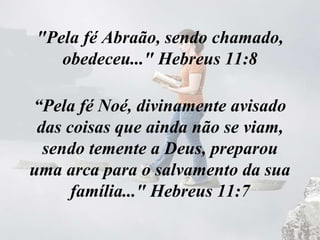 "Pela fé Abraão, sendo chamado,
obedeceu..." Hebreus 11:8
“Pela fé Noé, divinamente avisado
das coisas que ainda não se viam,
sendo temente a Deus, preparou
uma arca para o salvamento da sua
família..." Hebreus 11:7
 