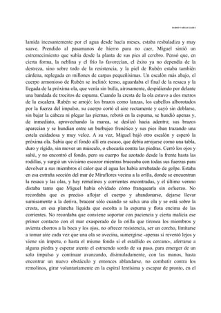 MARIO VARGAS LLOSA
lamida incesantemente por el agua desde hacía meses, estaba resbaladiza y muy
suave. Prendido al pasamanos de hierro para no caer, Miguel sintió un
estremecimiento que subía desde la planta de sus pies al cerebro. Pensó que, en
cierta forma, la neblina y el frío lo favorecían, el éxito ya no dependía de la
destreza, sino sobre todo de la resistencia, y la piel de Rubén estaba también
cárdena, replegada en millones de carpas pequeñísimas. Un escalón más abajo, el
cuerpo armonioso de Rubén se inclinó: tenso, aguardaba el final de la resaca y la
llegada de la próxima ola, que venía sin bulla, airosamente, despidiendo por delante
una bandada de trocitos de espuma. Cuando la cresta de la ola estuvo a dos metros
de la escalera. Rubén se arrojó: los brazos como lanzas, los cabellos alborotados
por la fuerza del impulso, su cuerpo cortó el aire rectamente y cayó sin doblarse,
sin bajar la cabeza ni plegar las piernas, rebotó en la espuma, se hundió apenas y,
de inmediato, aprovechando la marea, se deslizó hacia adentro; sus brazos
aparecían y se hundían entre un burbujeo frenético y sus pies iban trazando una
estela cuidadosa y muy veloz. A su vez, Miguel bajó otro escalón y esperó la
próxima ola. Sabía que el fondo allí era escaso, que debía arrojarse como una tabla,
duro y rígido, sin mover un músculo, o chocaría contra las piedras. Cerró los ojos y
saltó, y no encontró el fondo, pero su cuerpo fue azotado desde la frente hasta las
rodillas, y surgió un vivísimo escozor mientras braceaba con todas sus fuerzas para
devolver a sus miembros el calor que el agua les había arrebatado de golpe. Estaba
en esa extraña sección del mar de Miraflores vecina a la orilla, donde se encuentran
la resaca y las olas, y hay remolinos y corrientes encontradas, y el último verano
distaba tanto que Miguel había olvidado cómo franquearla sin esfuerzo. No
recordaba que es preciso aflojar el cuerpo y abandonarse, dejarse llevar
sumisamente a la deriva, bracear sólo cuando se salva una ola y se está sobre la
cresta, en esa plancha líquida que escolta a la espuma y flota encima de las
corrientes. No recordaba que conviene soportar con paciencia y cierta malicia ese
primer contacto con el mar exasperado de la orilla que tironea los miembros y
avienta chorros a la boca y los ojos, no ofrecer resistencia, ser un corcho, limitarse
a tomar aire cada vez que una ola se avecina, sumergirse -apenas si reventó lejos y
viene sin ímpetu, o hasta el mismo fondo si el estallido es cercano-, aferrarse a
alguna piedra y esperar atento el estruendo sordo de su paso, para emerger de un
solo impulso y continuar avanzando, disimuladamente, con las manos, hasta
encontrar un nuevo obstáculo y entonces ablandarse, no combatir contra los
remolinos, girar voluntariamente en la espiral lentísima y escapar de pronto, en el
 