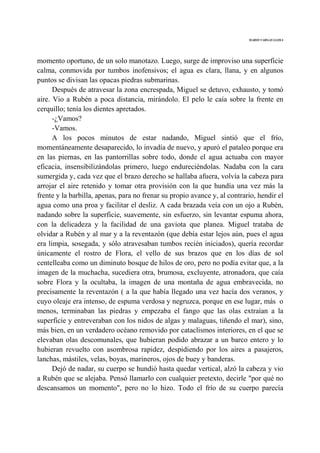 MARIO VARGAS LLOSA
momento oportuno, de un solo manotazo. Luego, surge de improviso una superficie
calma, conmovida por tumbos inofensivos; el agua es clara, llana, y en algunos
puntos se divisan las opacas piedras submarinas.
Después de atravesar la zona encrespada, Miguel se detuvo, exhausto, y tomó
aire. Vio a Rubén a poca distancia, mirándolo. El pelo le caía sobre la frente en
cerquillo; tenía los dientes apretados.
-¿Vamos?
-Vamos.
A los pocos minutos de estar nadando, Miguel sintió que el frío,
momentáneamente desaparecido, lo invadía de nuevo, y apuró el pataleo porque era
en las piernas, en las pantorrillas sobre todo, donde el agua actuaba con mayor
eficacia, insensibilizándolas primero, luego endureciéndolas. Nadaba con la cara
sumergida y, cada vez que el brazo derecho se hallaba afuera, volvía la cabeza para
arrojar el aire retenido y tomar otra provisión con la que hundía una vez más la
frente y la barbilla, apenas, para no frenar su propio avance y, al contrario, hendir el
agua como una proa y facilitar el desliz. A cada brazada veía con un ojo a Rubén,
nadando sobre la superficie, suavemente, sin esfuerzo, sin levantar espuma ahora,
con la delicadeza y la facilidad de una gaviota que planea. Miguel trataba de
olvidar a Rubén y al mar y a la reventazón (que debía estar lejos aún, pues el agua
era limpia, sosegada, y sólo atravesaban tumbos recién iniciados), quería recordar
únicamente el rostro de Flora, el vello de sus brazos que en los días de sol
centelleaba como un diminuto bosque de hilos de oro, pero no podía evitar que, a la
imagen de la muchacha, sucediera otra, brumosa, excluyente, atronadora, que caía
sobre Flora y la ocultaba, la imagen de una montaña de agua embravecida, no
precisamente la reventazón ( a la que había llegado una vez hacía dos veranos, y
cuyo oleaje era intenso, de espuma verdosa y negruzca, porque en ese lugar, más o
menos, terminaban las piedras y empezaba el fango que las olas extraían a la
superficie y entreveraban con los nidos de algas y malaguas, tiñendo el mar), sino,
más bien, en un verdadero océano removido por cataclismos interiores, en el que se
elevaban olas descomunales, que hubieran podido abrazar a un barco entero y lo
hubieran revuelto con asombrosa rapidez, despidiendo por los aires a pasajeros,
lanchas, mástiles, velas, boyas, marineros, ojos de buey y banderas.
Dejó de nadar, su cuerpo se hundió hasta quedar vertical, alzó la cabeza y vio
a Rubén que se alejaba. Pensó llamarlo con cualquier pretexto, decirle "por qué no
descansamos un momento", pero no lo hizo. Todo el frío de su cuerpo parecía
 