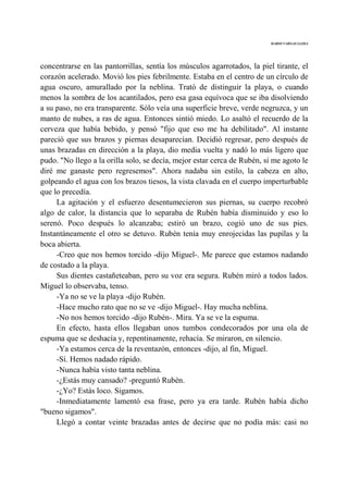 MARIO VARGAS LLOSA
concentrarse en las pantorrillas, sentía los músculos agarrotados, la piel tirante, el
corazón acelerado. Movió los pies febrilmente. Estaba en el centro de un círculo de
agua oscuro, amurallado por la neblina. Trató de distinguir la playa, o cuando
menos la sombra de los acantilados, pero esa gasa equívoca que se iba disolviendo
a su paso, no era transparente. Sólo veía una superficie breve, verde negruzca, y un
manto de nubes, a ras de agua. Entonces sintió miedo. Lo asaltó el recuerdo de la
cerveza que había bebido, y pensó "fijo que eso me ha debilitado". Al instante
pareció que sus brazos y piernas desaparecían. Decidió regresar, pero después de
unas brazadas en dirección a la playa, dio media vuelta y nadó lo más ligero que
pudo. "No llego a la orilla solo, se decía, mejor estar cerca de Rubén, si me agoto le
diré me ganaste pero regresemos". Ahora nadaba sin estilo, la cabeza en alto,
golpeando el agua con los brazos tiesos, la vista clavada en el cuerpo imperturbable
que lo precedía.
La agitación y el esfuerzo desentumecieron sus piernas, su cuerpo recobró
algo de calor, la distancia que lo separaba de Rubén había disminuido y eso lo
serenó. Poco después lo alcanzaba; estiró un brazo, cogió uno de sus pies.
Instantáneamente el otro se detuvo. Rubén tenía muy enrojecidas las pupilas y la
boca abierta.
-Creo que nos hemos torcido -dijo Miguel-. Me parece que estamos nadando
de costado a la playa.
Sus dientes castañeteaban, pero su voz era segura. Rubén miró a todos lados.
Miguel lo observaba, tenso.
-Ya no se ve la playa -dijo Rubén.
-Hace mucho rato que no se ve -dijo Miguel-. Hay mucha neblina.
-No nos hemos torcido -dijo Rubén-. Mira. Ya se ve la espuma.
En efecto, hasta ellos llegaban unos tumbos condecorados por una ola de
espuma que se deshacía y, repentinamente, rehacía. Se miraron, en silencio.
-Ya estamos cerca de la reventazón, entonces -dijo, al fin, Miguel.
-Sí. Hemos nadado rápido.
-Nunca había visto tanta neblina.
-¿Estás muy cansado? -preguntó Rubén.
-¿Yo? Estás loco. Sigamos.
-Inmediatamente lamentó esa frase, pero ya era tarde. Rubén había dicho
"bueno sigamos".
Llegó a contar veinte brazadas antes de decirse que no podía más: casi no
 