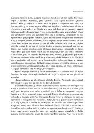 MARIO VARGAS LLOSA
avanzaba, tenía la pierna derecha seminmovilizada por el frío, sentía los brazos
torpes y pesados. Acezando, gritó "¡Rubén!" Este seguía nadando. "¡Rubén,
Rubén!" Giró y comenzó a nadar hacia la playa, a chapotear más bien, con
desesperación, y de pronto rogaba a Dios que lo salvara, sería bueno en el futuro,
obedecería a sus padres, no faltaría a la misa del domingo y, entonces, recordó
haber confesado a los pajarracos "voy a la iglesia sólo a ver a una hembrita" y tuvo
una certidumbre como una puñalada: Dios iba a castigarlo, ahogándolo en esas
aguas turbias que golpeaba frenético, aguas bajo las cuales lo aguardaba una muerte
atroz y, después, quizás, el infierno. En su angustia surgió entonces como un eco,
cierta frase pronunciada alguna vez por el padre Alberto en la clase de religión,
sobre la bondad divina que no conoce límites, y mientras azotaba el mar con los
brazos -sus piernas colgaban como plomadas transversales-, moviendo los labios
rogó a Dios que fuera bueno con él, que era tan joven, y juró que iría al seminario
si se salvaba, pero un segundo después rectificó, asustado, y prometió que en vez
de hacerse sacerdote haría sacrificios y otras cosas, daría limosnas y ahí descubrió
que la vacilación y el regateo en ese instante crítico podían ser fatales y entonces
sintió los gritos enloquecidos de Rubén, muy próximos, y volvió la cabeza y lo vio,
a unos diez metros, media cara hundida en el agua, agitando un brazo, implorando:
"¡Miguel, hermanito, ven, me ahogo, no te vayas!".
Quedó perplejo, inmóvil, y fue de pronto como si la desesperación de Rubén
fulminara la suya; sintió que recobraba el coraje, la rigidez de sus piernas se
atenuaba.
-Tengo calambre en el estómago -chillaba Rubén-. No puedo más, Miguel.
Sálvame, por lo que más quieras, no me dejes, hermanito.
Flotaba hacia Rubén, y ya iba a acercársele cuando recordó, los naúfragos sólo
atinan a prenderse como tenazas de sus salvadores y los hunden con ellos, y se
alejó, pero los gritos lo aterraban y presintió que si Rubén se ahogaba él tampoco
llegaría a la playa, y regresó. A dos metros de Rubén, algo blanco y encogido que
se hundía y emergía, gritó: "no te muevas, Rubén, te voy a jalar pero no trates de
agarrarme, si me agarras nos hundimos. Rubén, te vas a quedar quieto, hermanito,
yo te voy a jalar de la cabeza, no me toques". Se detuvo a una distancia prudente,
alargó una mano hasta alcanzar los cabellos de Rubén. Principió a nadar con el
brazo libre, esforzándose todo lo posible por ayudarse con las piernas. El desliz era
lento, muy penoso, acaparaba todos sus sentidos, apenas escuchaba a Rubén
quejarse monótonamente, lanzar de pronto terribles alaridos, "me voy a morir,
 
