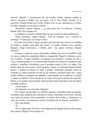MARIO VARGAS LLOSA
sálvame, Miguel", o estremecerse por las arcadas. Estaba exhausto cuando se
detuvo. Sostenía a Rubén con una mano, con la otra trazaba círculos en la
superficie. Respiró hondo por la boca. Rubén tenía la cara contraída por el dolor,
los labios plegados en una mueca insólita.
-Hermanito -susurró Miguel -, ya falta poco, haz un esfuerzo. Contesta,
Rubén. Grita. No te quedes así.
Lo abofeteó con fuerza y Rubén abrió los ojos; movió la cabeza débilmente.
-Grita, hermanito -repitió Miguel-. Trata de estirarte. Voy a sobarte el
estómago. Ya falta poco, no te dejes vencer.
Su mano buscó bajo el agua, encontró una bola dura que nacía en el ombligo
de Rubén y ocupaba gran parte del vientre. La repasó, muchas veces, primero
despacio, luego fuertemente, y Rubén gritó: "¡no quiero morirme, Miguel,
sálvame!".
Comenzó a nadar de nuevo, arrastrando a Rubén esta vez de la barbilla. Cada
vez que un tumbo los sorprendía, Rubén se atragantaba, Miguel le indicaba a gritos
que escupiera. Y siguió nadando, sin detenerse un momento, cerrando los ojos a
veces, animado porque en su corazón había brotado una especie de confianza, algo
caliente y orgulloso, estimulante, que lo protegía contra el frío y la fatiga. Una
piedra raspó uno de sus pies y él dio un grito y apuró. Un momento después podría
pararse y pasaba los brazos en torno a Rubén. Teniéndolo apretado contra él,
sintiendo su cabeza apoyada en uno de sus hombros, descansó largo rato. Luego
ayudó a Rubén a extenderse de espaldas, y soportándolo en el antebrazo, lo obligó
a estirar las rodillas; le hizo masajes en el vientre hasta que la dureza fue cediendo.
Rubén ya no gritaba, hacía grandes esfuerzos por estirarse del todo y con sus manos
se frotaba también.
-¿Estás mejor?
-Sí, hermanito, ya estoy bien. Salgamos.
Una alegría inexpresable los colmaba mientras avanzaban sobre las piedras,
inclinados hacia adelante para enfrentar la resaca, insensibles a los erizos. Al poco
rato vieron las aristas de los acantilados, el edificio de los baños y, finalmente, ya
cerca de la orilla, a los pajarracos, de pie en la galería de las mujeres, mirándolos.
-Oye -dijo Rubén.
-Sí.
-No les digas nada. Por favor, no les digas que he gritado. Hemos sido siempre
muy amigos, Miguel. No me hagas eso.
 